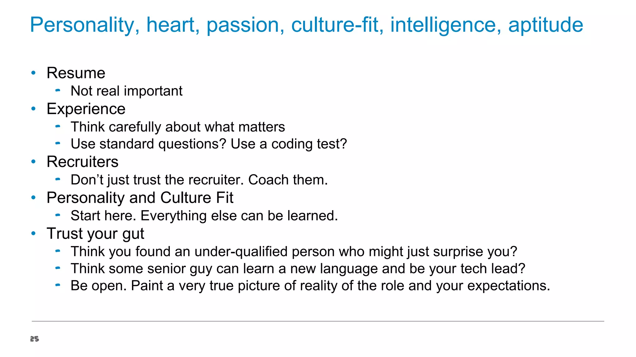 Personality, heart, passion, culture-fit, intelligence, aptitude
• Resume
‟ Not real important

• Experience
‟ Think carefully about what matters
‟ Use standard questions? Use a coding test?

• Recruiters
‟ Don’t just trust the recruiter. Coach them.

• Personality and Culture Fit
‟ Start here. Everything else can be learned.

• Trust your gut
‟ Think you found an under-qualified person who might just surprise you?
‟ Think some senior guy can learn a new language and be your tech lead?
‟ Be open. Paint a very true picture of reality of the role and your expectations.

25

 