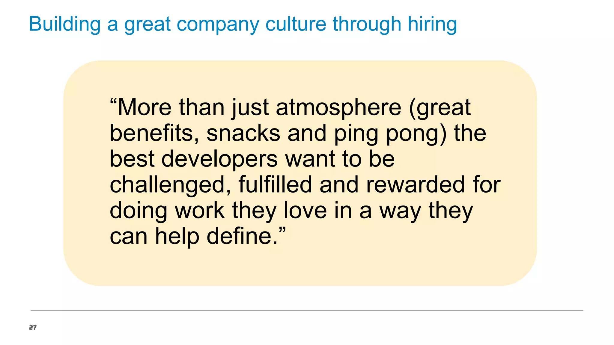 Building a great company culture through hiring

“More than just atmosphere (great
benefits, snacks and ping pong) the
best developers want to be
challenged, fulfilled and rewarded for
doing work they love in a way they
can help define.”

27

 