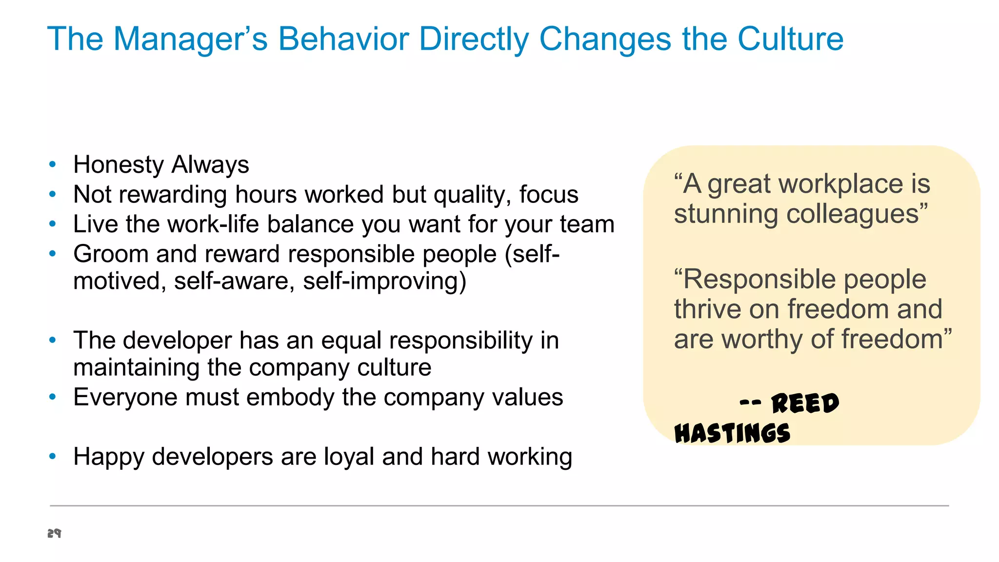 The Manager’s Behavior Directly Changes the Culture

•
•
•
•

Honesty Always
Not rewarding hours worked but quality, focus
Live the work-life balance you want for your team
Groom and reward responsible people (selfmotived, self-aware, self-improving)

• The developer has an equal responsibility in
maintaining the company culture
• Everyone must embody the company values
• Happy developers are loyal and hard working
29

“A great workplace is
stunning colleagues”
“Responsible people
thrive on freedom and
are worthy of freedom”

-- Reed
Hastings

 