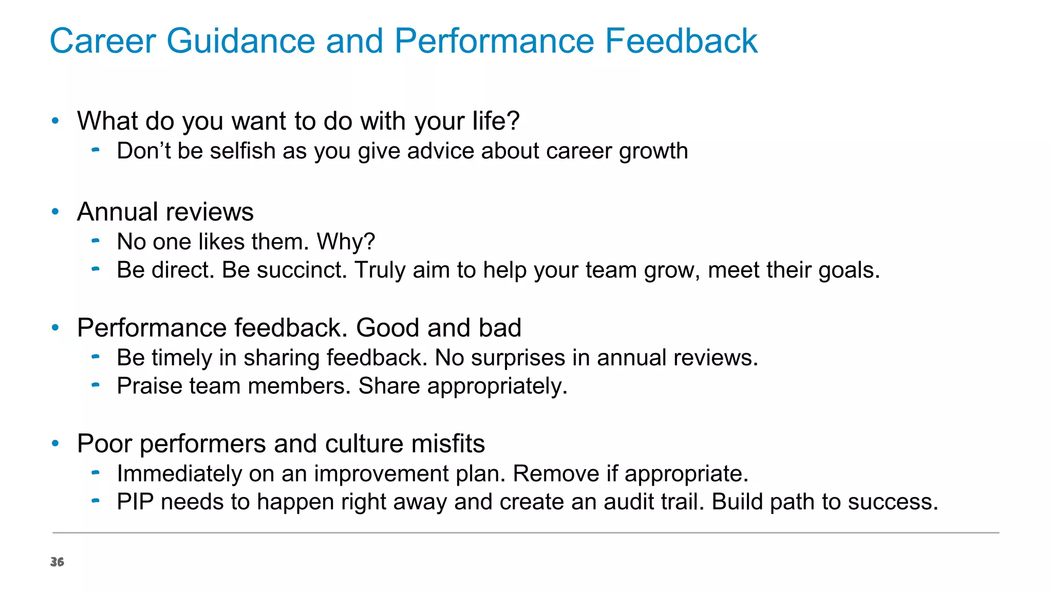 Career Guidance and Performance Feedback
• What do you want to do with your life?
‟ Don’t be selfish as you give advice about career growth

• Annual reviews
‟ No one likes them. Why?
‟ Be direct. Be succinct. Truly aim to help your team grow, meet their goals.

• Performance feedback. Good and bad
‟ Be timely in sharing feedback. No surprises in annual reviews.
‟ Praise team members. Share appropriately.

• Poor performers and culture misfits
‟ Immediately on an improvement plan. Remove if appropriate.
‟ PIP needs to happen right away and create an audit trail. Build path to success.
36

 