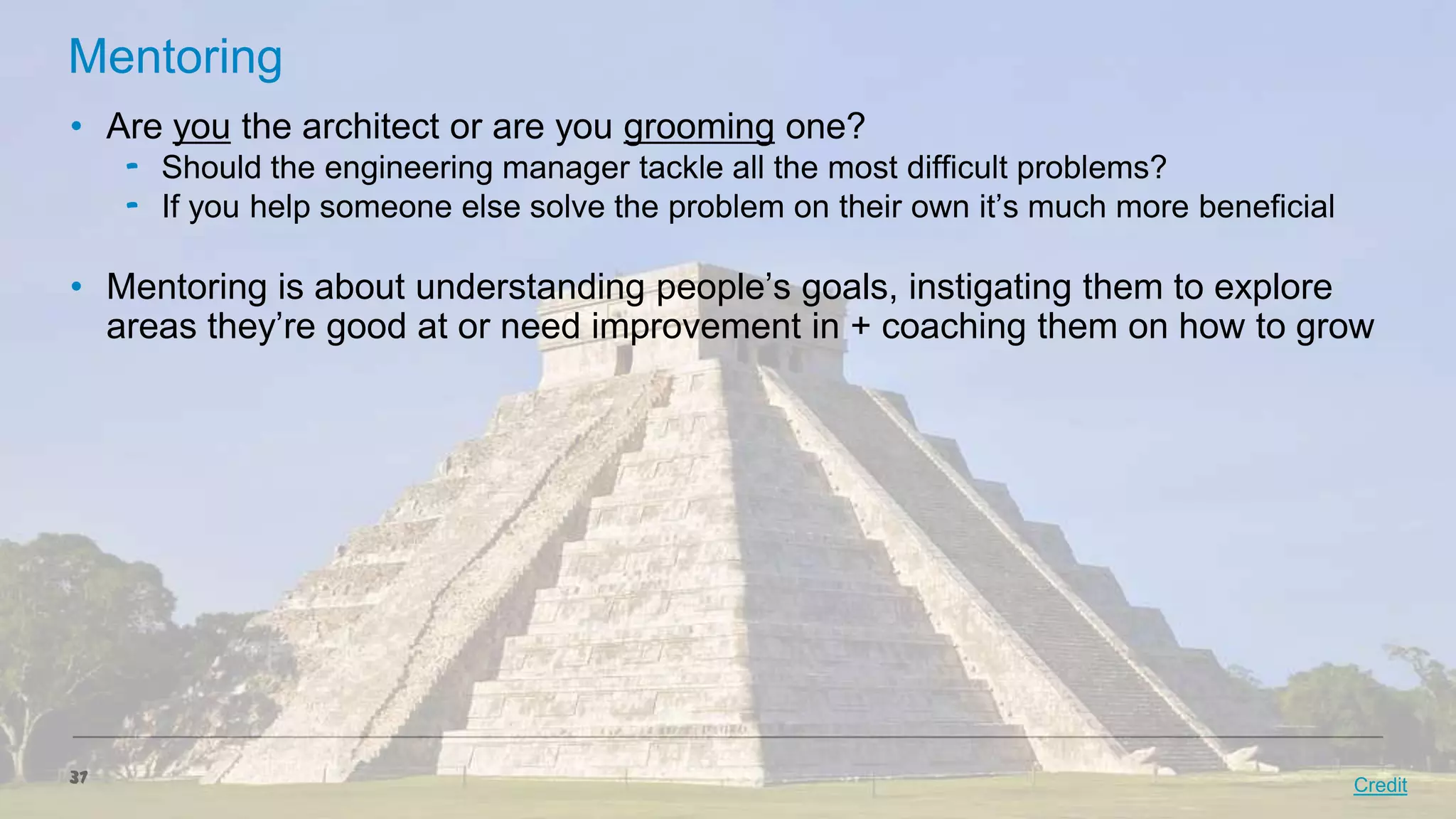 Mentoring
• Are you the architect or are you grooming one?
‟ Should the engineering manager tackle all the most difficult problems?
‟ If you help someone else solve the problem on their own it’s much more beneficial

• Mentoring is about understanding people’s goals, instigating them to explore
areas they’re good at or need improvement in + coaching them on how to grow

37

Credit

 