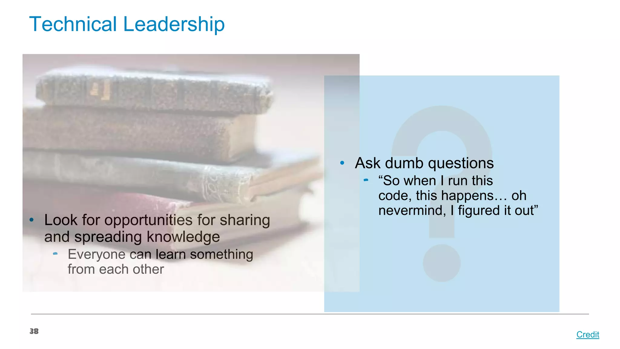 Technical Leadership

• Ask dumb questions

• Look for opportunities for sharing
and spreading knowledge

‟ “So when I run this
code, this happens… oh
nevermind, I figured it out”

‟ Everyone can learn something
from each other

38

Credit

 