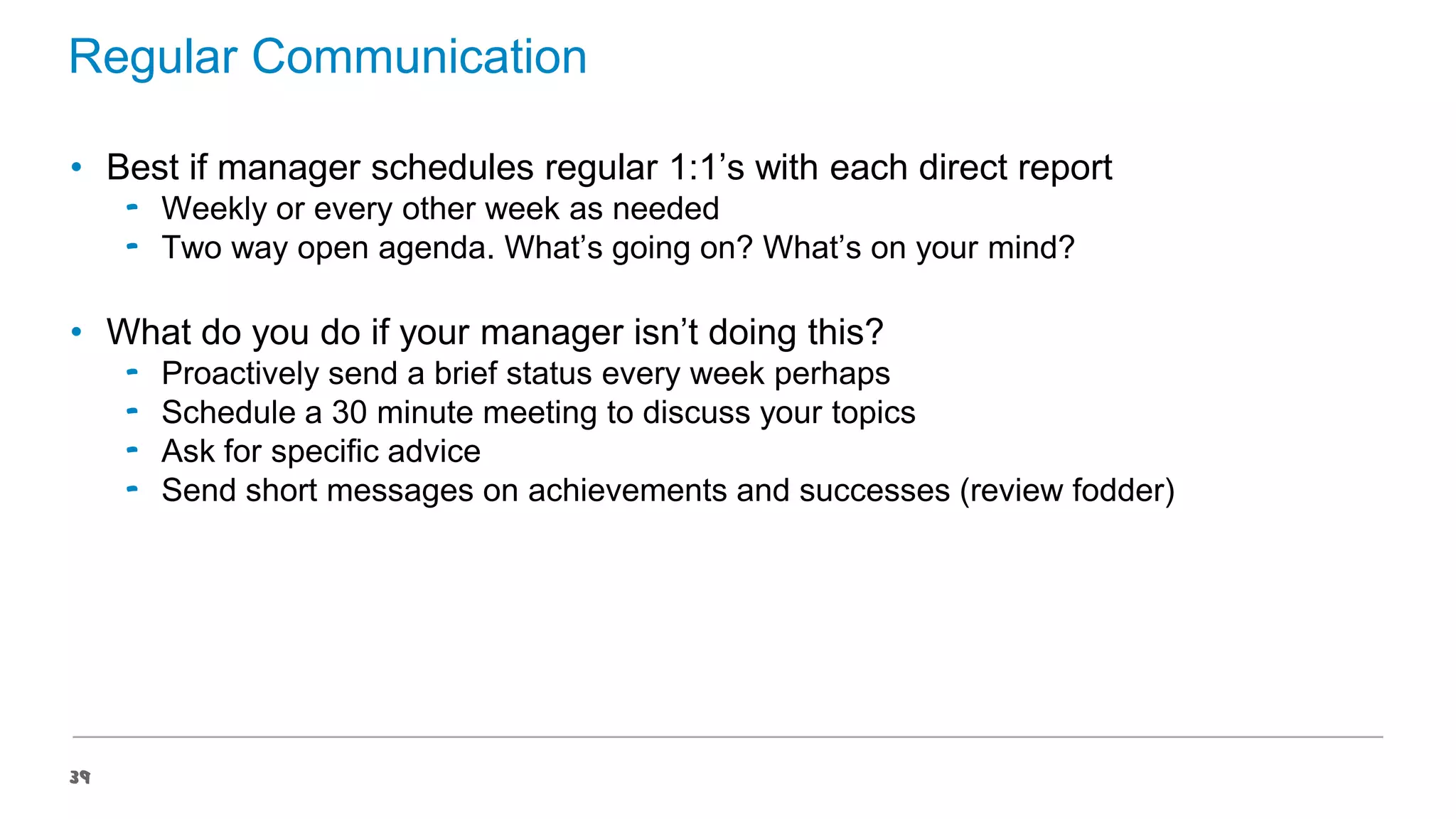 Regular Communication
• Best if manager schedules regular 1:1’s with each direct report
‟ Weekly or every other week as needed
‟ Two way open agenda. What’s going on? What’s on your mind?

• What do you do if your manager isn’t doing this?
‟
‟
‟
‟

39

Proactively send a brief status every week perhaps
Schedule a 30 minute meeting to discuss your topics
Ask for specific advice
Send short messages on achievements and successes (review fodder)

 