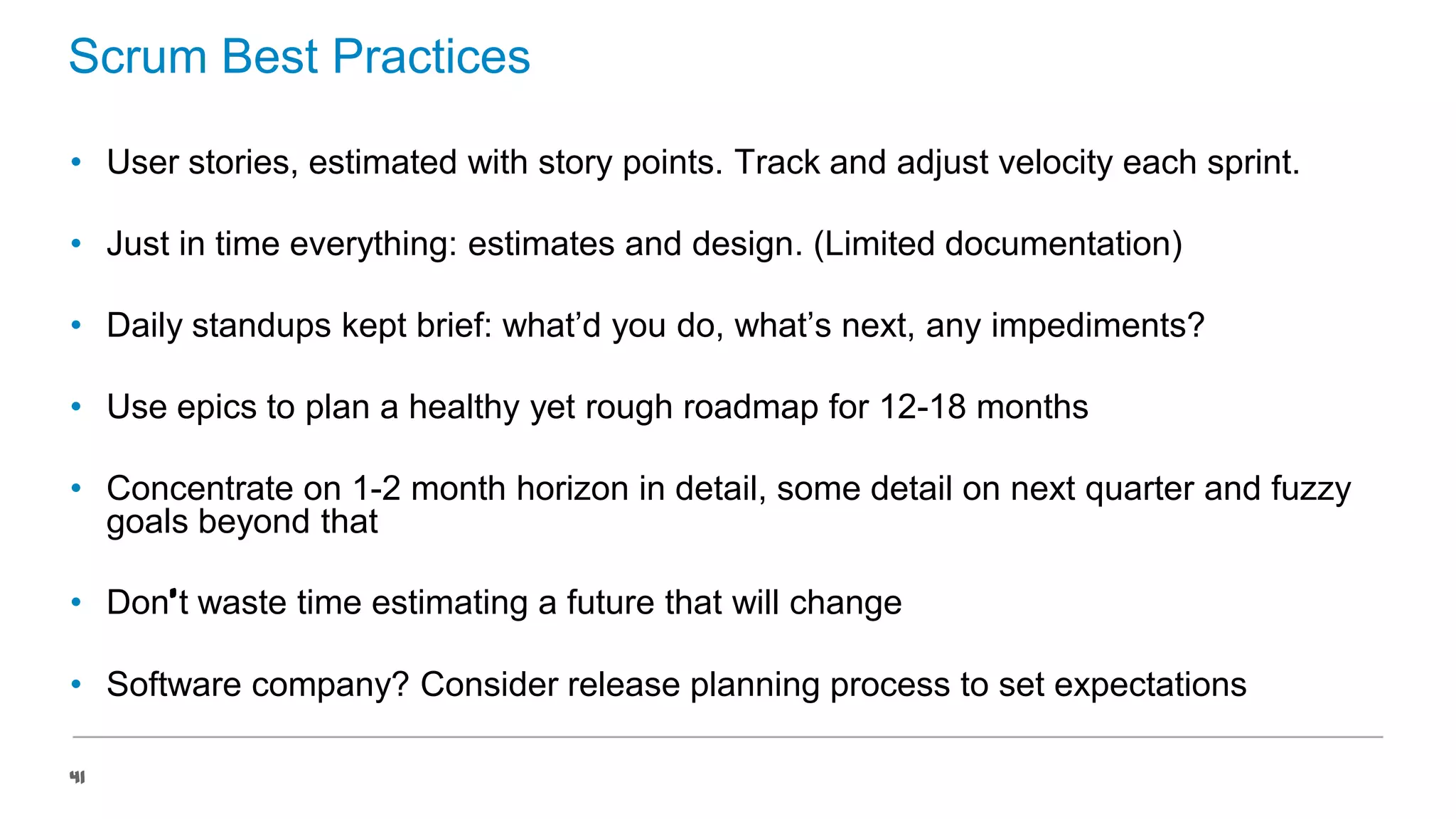 Scrum Best Practices
• User stories, estimated with story points. Track and adjust velocity each sprint.
• Just in time everything: estimates and design. (Limited documentation)
• Daily standups kept brief: what’d you do, what’s next, any impediments?
• Use epics to plan a healthy yet rough roadmap for 12-18 months
• Concentrate on 1-2 month horizon in detail, some detail on next quarter and fuzzy
goals beyond that
• Don’t waste time estimating a future that will change

• Software company? Consider release planning process to set expectations
41

 