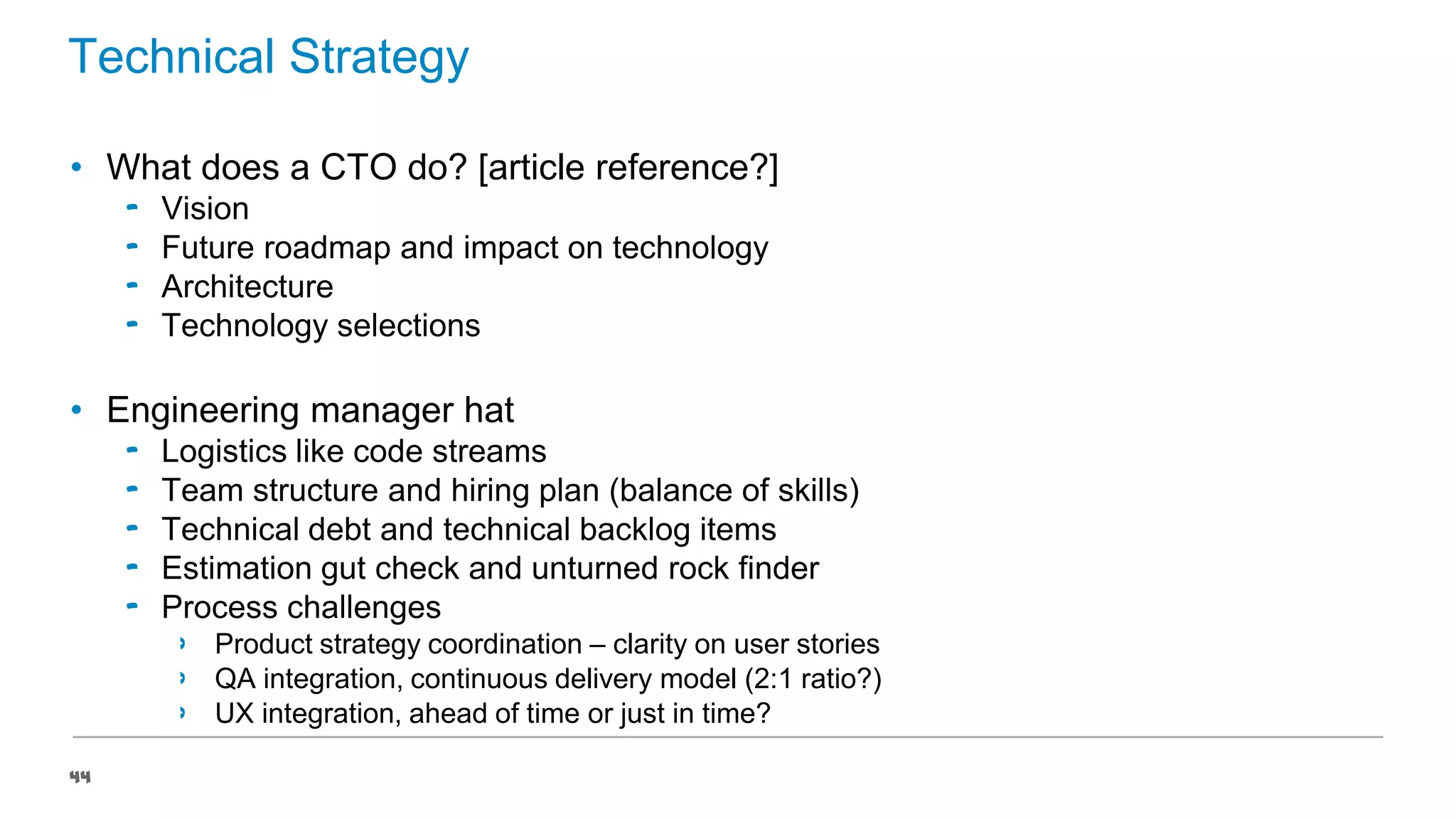 Technical Strategy
• What does a CTO do? [article reference?]
‟
‟
‟
‟

Vision
Future roadmap and impact on technology
Architecture
Technology selections

• Engineering manager hat
‟
‟
‟
‟
‟

Logistics like code streams
Team structure and hiring plan (balance of skills)
Technical debt and technical backlog items
Estimation gut check and unturned rock finder
Process challenges
›
›
›

44

Product strategy coordination – clarity on user stories
QA integration, continuous delivery model (2:1 ratio?)
UX integration, ahead of time or just in time?

 