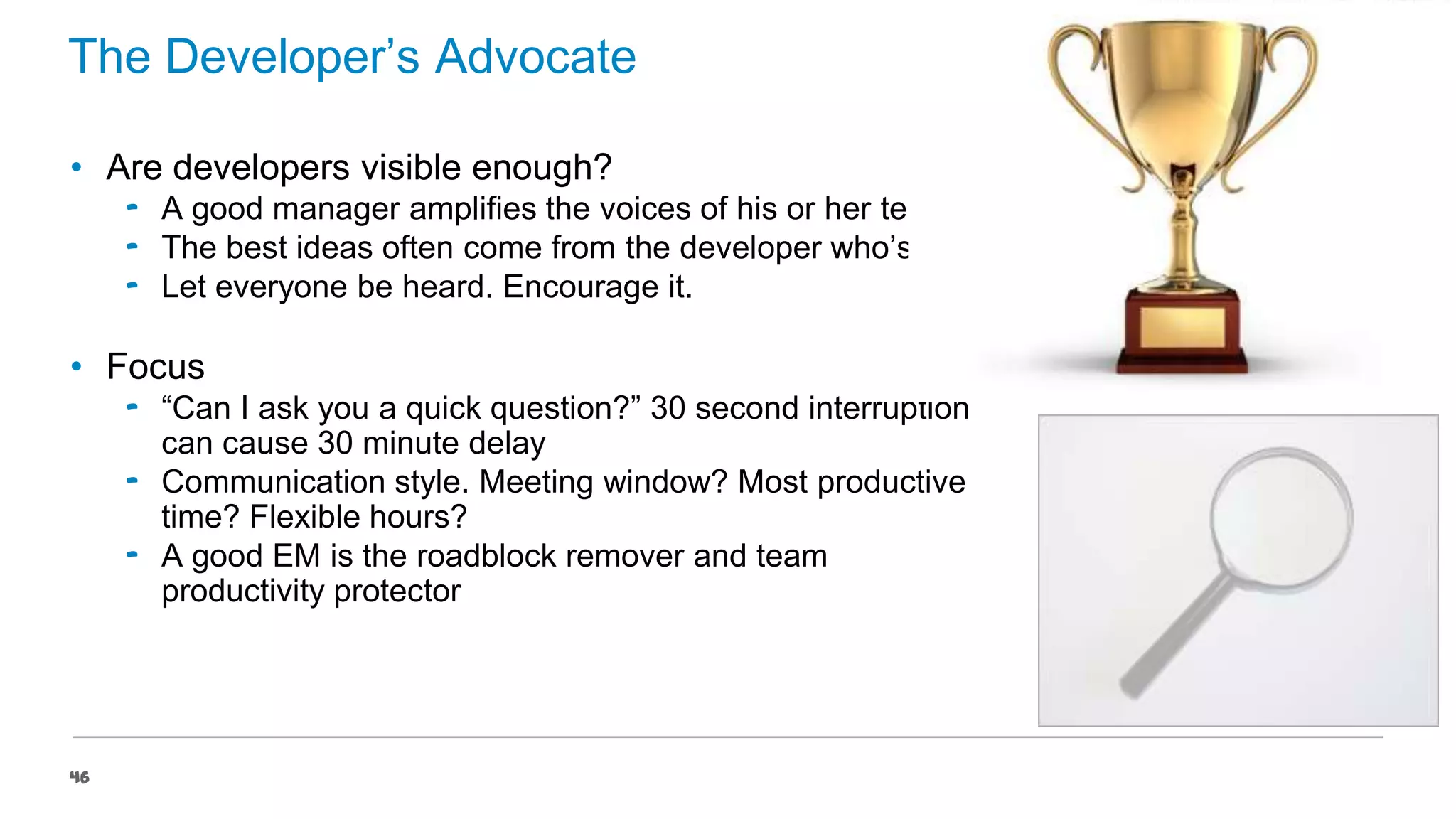 The Developer’s Advocate
• Are developers visible enough?
‟ A good manager amplifies the voices of his or her team
‟ The best ideas often come from the developer who’s quiet
‟ Let everyone be heard. Encourage it.

• Focus
‟ “Can I ask you a quick question?” 30 second interruption
can cause 30 minute delay
‟ Communication style. Meeting window? Most productive
time? Flexible hours?
‟ A good EM is the roadblock remover and team
productivity protector

46

 