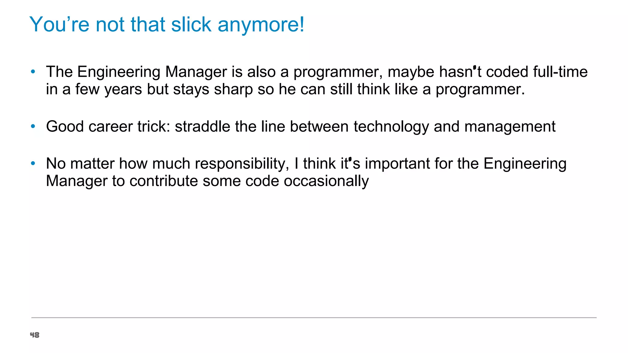 You’re not that slick anymore!
• The Engineering Manager is also a programmer, maybe hasn’t coded full-time
in a few years but stays sharp so he can still think like a programmer.
• Good career trick: straddle the line between technology and management
• No matter how much responsibility, I think it’s important for the Engineering
Manager to contribute some code occasionally

48

 