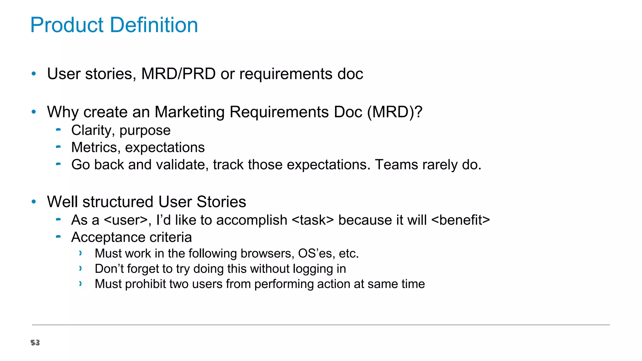 Product Definition
• User stories, MRD/PRD or requirements doc
• Why create an Marketing Requirements Doc (MRD)?
‟ Clarity, purpose
‟ Metrics, expectations
‟ Go back and validate, track those expectations. Teams rarely do.

• Well structured User Stories
‟ As a <user>, I’d like to accomplish <task> because it will <benefit>
‟ Acceptance criteria
›
›
›

53

Must work in the following browsers, OS’es, etc.
Don’t forget to try doing this without logging in
Must prohibit two users from performing action at same time

 