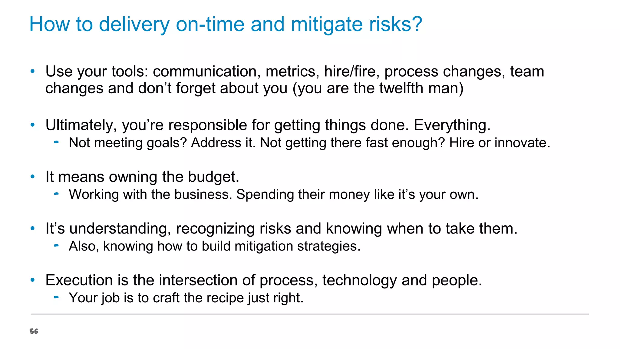 How to delivery on-time and mitigate risks?
• Use your tools: communication, metrics, hire/fire, process changes, team
changes and don’t forget about you (you are the twelfth man)
• Ultimately, you’re responsible for getting things done. Everything.
‟ Not meeting goals? Address it. Not getting there fast enough? Hire or innovate.

• It means owning the budget.
‟ Working with the business. Spending their money like it’s your own.

• It’s understanding, recognizing risks and knowing when to take them.
‟ Also, knowing how to build mitigation strategies.

• Execution is the intersection of process, technology and people.
‟ Your job is to craft the recipe just right.
56

 