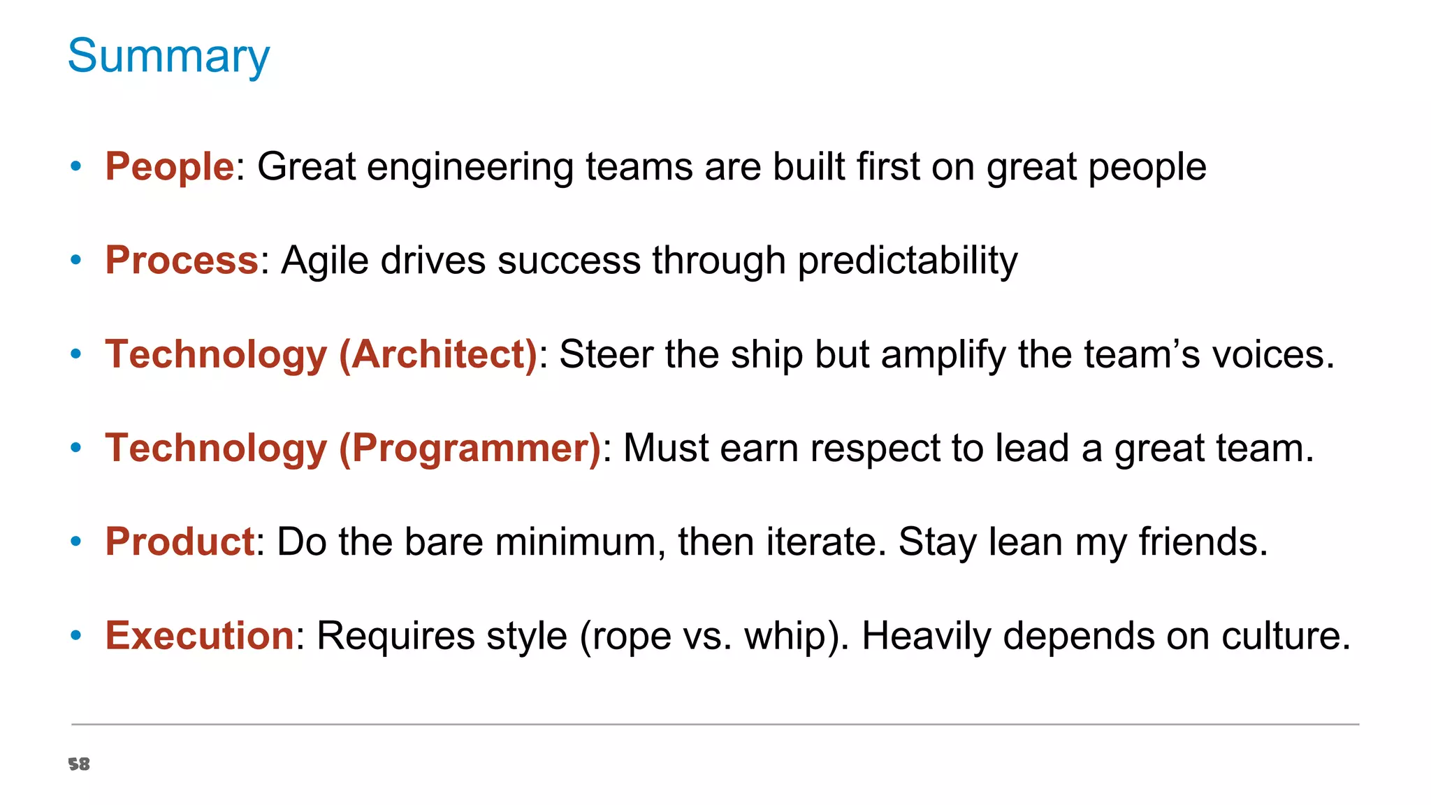 Summary
• People: Great engineering teams are built first on great people
• Process: Agile drives success through predictability
• Technology (Architect): Steer the ship but amplify the team’s voices.
• Technology (Programmer): Must earn respect to lead a great team.
• Product: Do the bare minimum, then iterate. Stay lean my friends.

• Execution: Requires style (rope vs. whip). Heavily depends on culture.
58

 