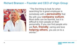 Richard Branson – Founder and CEO of Virgin Group
"The first thing to look for when
searching for a great employee is
somebody with a personality that
fits with your company culture.
Most skills can be learned, but it is
difficult to train people on their
personality. If you can find people who
are fun, friendly, caring and love
helping others, you are on to a
winner."

19

Credit: LinkedIn “How I Hire”
series

 