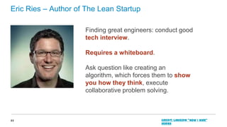 Eric Ries – Author of The Lean Startup
Finding great engineers: conduct good
tech interview.
Requires a whiteboard.

Ask question like creating an
algorithm, which forces them to show
you how they think, execute
collaborative problem solving.

23

Credit: LinkedIn “How I Hire”
series

 