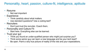 Personality, heart, passion, culture-fit, intelligence, aptitude
• Resume
‟ Not real important

• Experience
‟ Think carefully about what matters
‟ Use standard questions? Use a coding test?

• Recruiters
‟ Don’t just trust the recruiter. Coach them.

• Personality and Culture Fit
‟ Start here. Everything else can be learned.

• Trust your gut
‟ Think you found an under-qualified person who might just surprise you?
‟ Think some senior guy can learn a new language and be your tech lead?
‟ Be open. Paint a very true picture of reality of the role and your expectations.

25

 