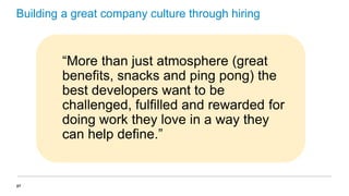Building a great company culture through hiring

“More than just atmosphere (great
benefits, snacks and ping pong) the
best developers want to be
challenged, fulfilled and rewarded for
doing work they love in a way they
can help define.”

27

 