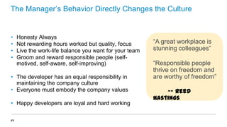 The Manager’s Behavior Directly Changes the Culture

•
•
•
•

Honesty Always
Not rewarding hours worked but quality, focus
Live the work-life balance you want for your team
Groom and reward responsible people (selfmotived, self-aware, self-improving)

• The developer has an equal responsibility in
maintaining the company culture
• Everyone must embody the company values
• Happy developers are loyal and hard working
29

“A great workplace is
stunning colleagues”
“Responsible people
thrive on freedom and
are worthy of freedom”

-- Reed
Hastings

 