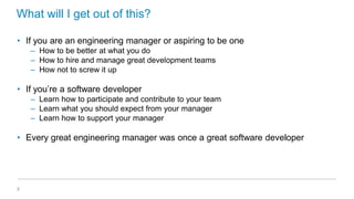What will I get out of this?
• If you are an engineering manager or aspiring to be one
– How to be better at what you do
– How to hire and manage great development teams
– How not to screw it up

• If you’re a software developer
– Learn how to participate and contribute to your team
– Learn what you should expect from your manager
– Learn how to support your manager

• Every great engineering manager was once a great software developer

3

 
