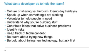 What can a developer do to help the team?
•
•
•
•
•
•
•
•
•
34

Culture of sharing vs. heroism. Demo day Fridays?
Speak up when something’s not working
Volunteer to help people in need
Understand why you’re building stuff
Contribute ideas that solve business problems
Identify risks
Keep track of technical debt
Be brave about trying new things
Be bold about trying new technology, but ask first

 