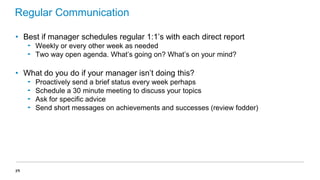 Regular Communication
• Best if manager schedules regular 1:1’s with each direct report
‟ Weekly or every other week as needed
‟ Two way open agenda. What’s going on? What’s on your mind?

• What do you do if your manager isn’t doing this?
‟
‟
‟
‟

39

Proactively send a brief status every week perhaps
Schedule a 30 minute meeting to discuss your topics
Ask for specific advice
Send short messages on achievements and successes (review fodder)

 
