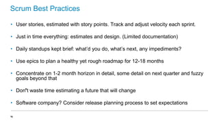 Scrum Best Practices
• User stories, estimated with story points. Track and adjust velocity each sprint.
• Just in time everything: estimates and design. (Limited documentation)
• Daily standups kept brief: what’d you do, what’s next, any impediments?
• Use epics to plan a healthy yet rough roadmap for 12-18 months
• Concentrate on 1-2 month horizon in detail, some detail on next quarter and fuzzy
goals beyond that
• Don’t waste time estimating a future that will change

• Software company? Consider release planning process to set expectations
41

 