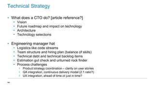 Technical Strategy
• What does a CTO do? [article reference?]
‟
‟
‟
‟

Vision
Future roadmap and impact on technology
Architecture
Technology selections

• Engineering manager hat
‟
‟
‟
‟
‟

Logistics like code streams
Team structure and hiring plan (balance of skills)
Technical debt and technical backlog items
Estimation gut check and unturned rock finder
Process challenges
›
›
›

44

Product strategy coordination – clarity on user stories
QA integration, continuous delivery model (2:1 ratio?)
UX integration, ahead of time or just in time?

 