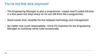 You’re not that slick anymore!
• The Engineering Manager is also a programmer, maybe hasn’t coded full-time
in a few years but stays sharp so he can still think like a programmer.
• Good career trick: straddle the line between technology and management
• No matter how much responsibility, I think it’s important for the Engineering
Manager to contribute some code occasionally

48

 