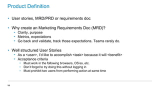 Product Definition
• User stories, MRD/PRD or requirements doc
• Why create an Marketing Requirements Doc (MRD)?
‟ Clarity, purpose
‟ Metrics, expectations
‟ Go back and validate, track those expectations. Teams rarely do.

• Well structured User Stories
‟ As a <user>, I’d like to accomplish <task> because it will <benefit>
‟ Acceptance criteria
›
›
›

53

Must work in the following browsers, OS’es, etc.
Don’t forget to try doing this without logging in
Must prohibit two users from performing action at same time

 