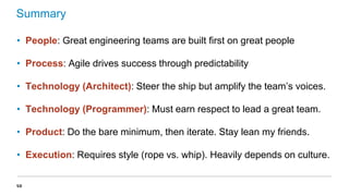 Summary
• People: Great engineering teams are built first on great people
• Process: Agile drives success through predictability
• Technology (Architect): Steer the ship but amplify the team’s voices.
• Technology (Programmer): Must earn respect to lead a great team.
• Product: Do the bare minimum, then iterate. Stay lean my friends.

• Execution: Requires style (rope vs. whip). Heavily depends on culture.
58

 