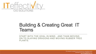 Building & Creating Great IT
Teams
START WITH THE GOAL IN MIND…AND THAN MOVING
ON TO SLAYING DRAGONS AND MOVING RUBBER TREE
PLANTS.
This material is available for non-commercial or educational use by
permission of it’s owner ITeffectivity, LLC -
Mary.Patry@iteffectivity.com
 