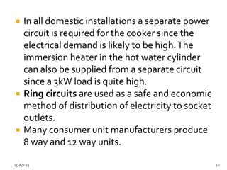  In all domestic installations a separate power
circuit is required for the cooker since the
electrical demand is likely to be high.The
immersion heater in the hot water cylinder
can also be supplied from a separate circuit
since a 3kW load is quite high.
 Ring circuits are used as a safe and economic
method of distribution of electricity to socket
outlets.
 Many consumer unit manufacturers produce
8 way and 12 way units.
25-Apr-13 10
 