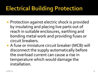  Protection against electric shock is provided
by insulating and placing live parts out of
reach in suitable enclosures, earthing and
bonding metal work and providing fuses or
circuit breakers.
 A fuse or miniature circuit breaker (MCB) will
disconnect the supply automatically before
the overload current can cause a rise in
temperature which would damage the
installation.
25-Apr-13 13
 