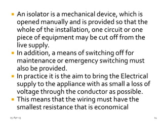  An isolator is a mechanical device, which is
opened manually and is provided so that the
whole of the installation, one circuit or one
piece of equipment may be cut off from the
live supply.
 In addition, a means of switching off for
maintenance or emergency switching must
also be provided.
 In practice it is the aim to bring the Electrical
supply to the appliance with as small a loss of
voltage through the conductor as possible.
 This means that the wiring must have the
smallest resistance that is economical
25-Apr-13 14
 