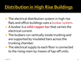  The electrical distribution system in high rise
flats and office buildings uses a busbar system.
 A busbar is a solid copper bar that carries the
electrical current.
 The busbars run vertically inside trunking and
are supported by insulated bars across the
trunking chamber.
 The electrical supply to each floor is connected
to the rising main by means of tap-off units.
25-Apr-13 15
 