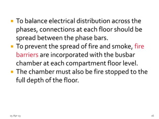  To balance electrical distribution across the
phases, connections at each floor should be
spread between the phase bars.
 To prevent the spread of fire and smoke, fire
barriers are incorporated with the busbar
chamber at each compartment floor level.
 The chamber must also be fire stopped to the
full depth of the floor.
25-Apr-13 16
 