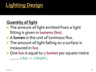Quantity of light
 The amount of light emitted from a light
fitting is given in lumens (lm).
 A lumen is the unit of luminous flux.
 The amount of light falling on a surface is
measured in lux.
 One lux is equal to 1 lumen per square metre
…….. 1 lux = 1 lm/m2.
25-Apr-13 18
 