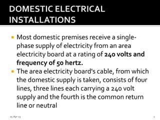  Most domestic premises receive a single-
phase supply of electricity from an area
electricity board at a rating of 240 volts and
frequency of 50 hertz.
 The area electricity board's cable, from which
the domestic supply is taken, consists of four
lines, three lines each carrying a 240 volt
supply and the fourth is the common return
line or neutral
25-Apr-13 2
 