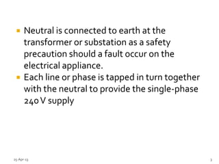  Neutral is connected to earth at the
transformer or substation as a safety
precaution should a fault occur on the
electrical appliance.
 Each line or phase is tapped in turn together
with the neutral to provide the single-phase
240V supply
25-Apr-13 3
 