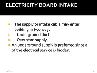  The supply or intake cable may enter
building in two ways
I. Underground duct
II. Overhead supply.
 An underground supply is preferred since all
of the electrical service is hidden.
25-Apr-13 4
 