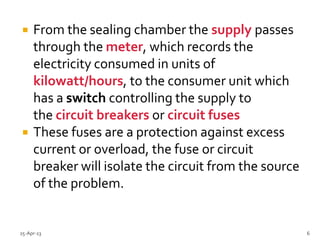  From the sealing chamber the supply passes
through the meter, which records the
electricity consumed in units of
kilowatt/hours, to the consumer unit which
has a switch controlling the supply to
the circuit breakers or circuit fuses
 These fuses are a protection against excess
current or overload, the fuse or circuit
breaker will isolate the circuit from the source
of the problem.
25-Apr-13 6
 