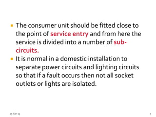  The consumer unit should be fitted close to
the point of service entry and from here the
service is divided into a number of sub-
circuits.
 It is normal in a domestic installation to
separate power circuits and lighting circuits
so that if a fault occurs then not all socket
outlets or lights are isolated.
25-Apr-13 7
 