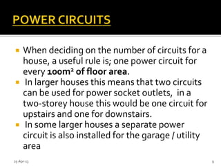  When deciding on the number of circuits for a
house, a useful rule is; one power circuit for
every 100m2 of floor area.
 In larger houses this means that two circuits
can be used for power socket outlets, in a
two-storey house this would be one circuit for
upstairs and one for downstairs.
 In some larger houses a separate power
circuit is also installed for the garage / utility
area
25-Apr-13 9
 