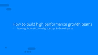 How to build high performance growth teams
- learnings from silicon valley startups & Growth gurus
 