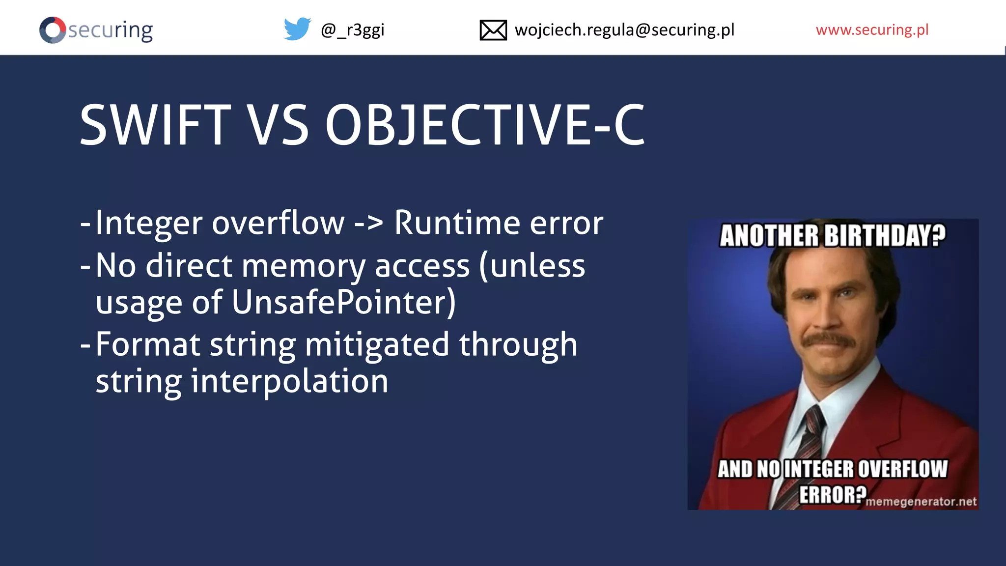 www.securing.plwww.securing.pl
SWIFT VS OBJECTIVE-C
-Integer overflow -> Runtime error
-No direct memory access (unless
usage of UnsafePointer)
-Format string mitigated through
string interpolation
@_r3ggi wojciech.regula@securing.pl
 