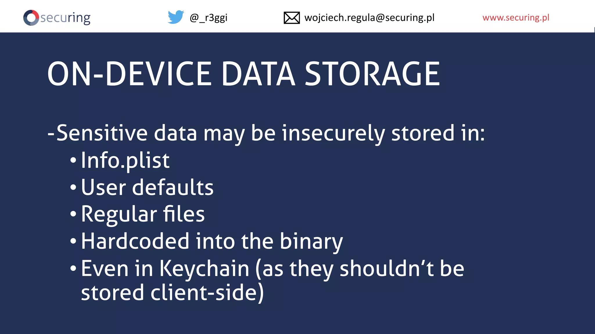 www.securing.plwww.securing.pl
ON-DEVICE DATA STORAGE
-Sensitive data may be insecurely stored in:
•Info.plist
•User defaults
•Regular ﬁles
•Hardcoded into the binary
•Even in Keychain (as they shouldn’t be
stored client-side)
@_r3ggi wojciech.regula@securing.pl
 