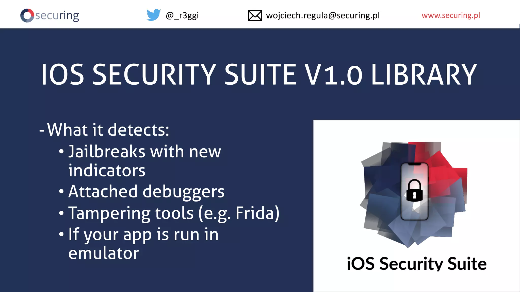 www.securing.plwww.securing.pl
IOS SECURITY SUITE V1.0 LIBRARY
-What it detects:
• Jailbreaks with new
indicators
• Attached debuggers
• Tampering tools (e.g. Frida)
• If your app is run in
emulator
@_r3ggi wojciech.regula@securing.pl
 