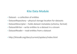 Kite	
  Data	
  Module	
  
•  Dataset	
  –	
  a	
  collec;on	
  of	
  en;;es	
  
•  DatasetRepository	
  –	
  physical	
  storage	
  loca;on	
  for	
  datasets	
  
•  DatasetDescriptor	
  –	
  holds	
  dataset	
  metadata	
  (schema,	
  format)	
  
•  DatasetWriter	
  –	
  write	
  en;;es	
  to	
  a	
  dataset	
  in	
  a	
  stream	
  
•  DatasetReader	
  –	
  read	
  en;;es	
  from	
  a	
  dataset	
  	
  
•  hMp://kitesdk.org/docs/current/apidocs/index.html	
  
16
 