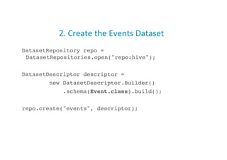 2.	
  Create	
  the	
  Events	
  Dataset	
  
DatasetRepository repo =
DatasetRepositories.open("repo:hive");!
DatasetDescriptor descriptor =!
new DatasetDescriptor.Builder()!
.schema(Event.class).build();!
repo.create("events", descriptor);!
18
 