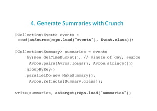 4.	
  Generate	
  Summaries	
  with	
  Crunch	
  
PCollection<Event> events =
read(asSource(repo.load("events"), Event.class));!
PCollection<Summary> summaries = events!
.by(new GetTimeBucket(), // minute of day, source!
Avros.pairs(Avros.longs(), Avros.strings()))!
.groupByKey()!
.parallelDo(new MakeSummary(),!
Avros.reflects(Summary.class));!
write(summaries, asTarget(repo.load("summaries"))!24
 