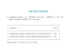 …	
  Ad	
  Hoc	
  Queries	
  
$ impala-shell -q 'SELECT source, COUNT(1) AS cnt
FROM events GROUP BY source'!
+--------------------------------------+-----+!
| source | cnt |!
+--------------------------------------+-----+!
| 018dc1b6-e6b0-489e-bce3-115917e00632 | 38 |!
| bc80040e-09d1-4ad2-8bd8-82afd1b8431a | 85 |!
+--------------------------------------+-----+!
Returned 2 row(s) in 0.56s!
27
 