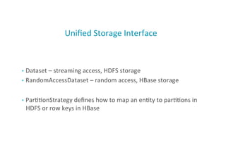 Uniﬁed	
  Storage	
  Interface	
  
•  Dataset	
  –	
  streaming	
  access,	
  HDFS	
  storage	
  
•  RandomAccessDataset	
  –	
  random	
  access,	
  HBase	
  storage	
  
•  Par;;onStrategy	
  deﬁnes	
  how	
  to	
  map	
  an	
  en;ty	
  to	
  par;;ons	
  in	
  
HDFS	
  or	
  row	
  keys	
  in	
  HBase	
  
29
 