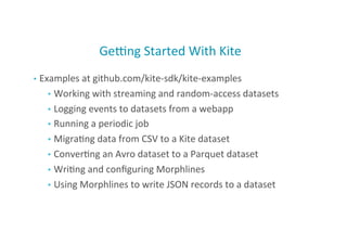 Genng	
  Started	
  With	
  Kite	
  
•  Examples	
  at	
  github.com/kite-­‐sdk/kite-­‐examples	
  
•  Working	
  with	
  streaming	
  and	
  random-­‐access	
  datasets	
  
•  Logging	
  events	
  to	
  datasets	
  from	
  a	
  webapp	
  
•  Running	
  a	
  periodic	
  job	
  
•  Migra;ng	
  data	
  from	
  CSV	
  to	
  a	
  Kite	
  dataset	
  
•  Conver;ng	
  an	
  Avro	
  dataset	
  to	
  a	
  Parquet	
  dataset	
  
•  Wri;ng	
  and	
  conﬁguring	
  Morphlines	
  
•  Using	
  Morphlines	
  to	
  write	
  JSON	
  records	
  to	
  a	
  dataset	
  
40
 
